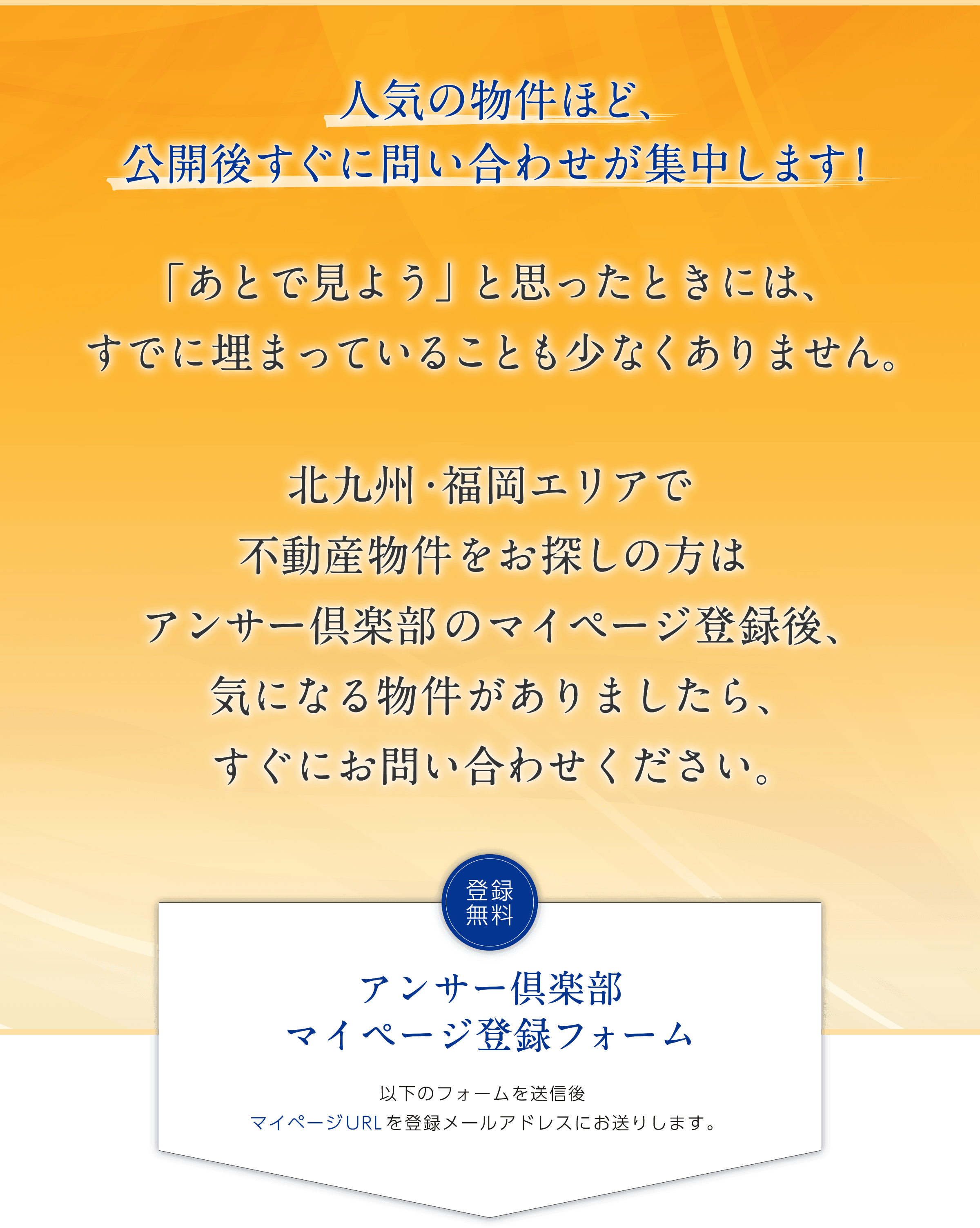 人気の物件ほど、 公開後すぐに問い合わせが集中します！ 「あとで見よう」 と思ったときには、すでに埋まっていることも少なくありません。 北九州・福岡エリアで不動産物件をお探しの方はアンサー倶楽部のマイページ登録後、気になる物件がありましたら、すぐにお問い合わせください。 登録無料 アンサー倶楽部マイページ登録フォーム 以下のフォームを送信後マイページURLを登録メールアドレスにお送りします。